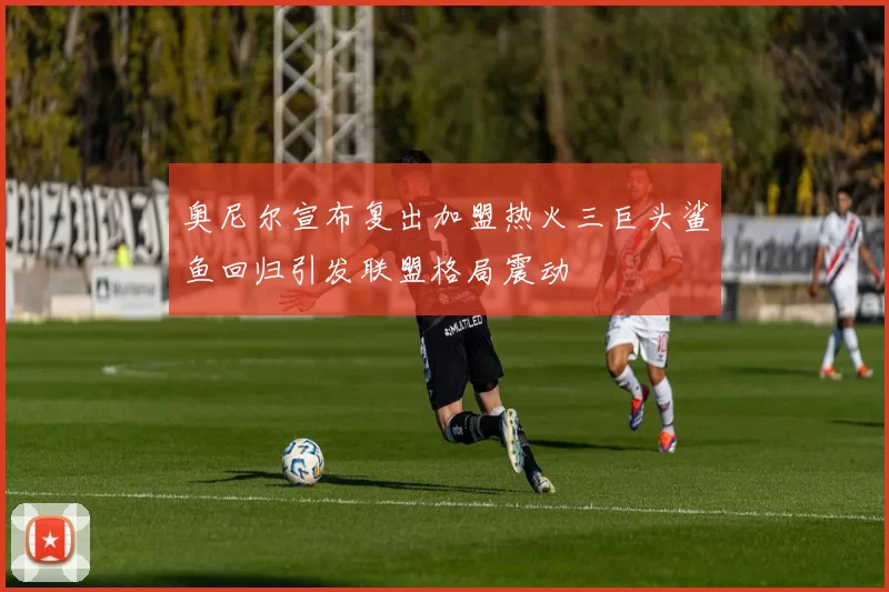 奥尼尔宣布复出加盟热火三巨头鲨鱼回归引发联盟格局震动