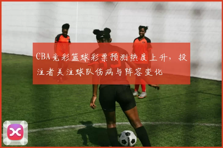 CBA竞彩篮球彩票预测热度上升,投注者关注球队伤病与阵容变化