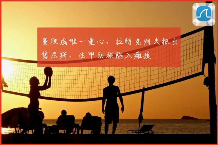 曼联成唯一重心,拉特克利夫拟出售尼斯,法甲劲旅陷入瘫痪