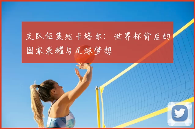 支队伍集结卡塔尔:世界杯背后的国家荣耀与足球梦想