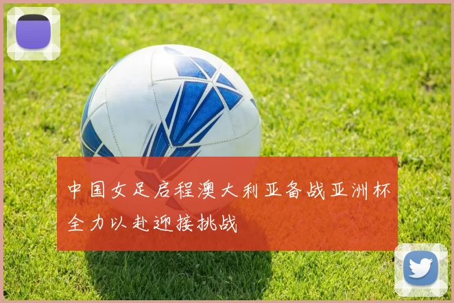 中国女足启程澳大利亚备战亚洲杯全力以赴迎接挑战