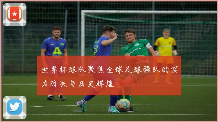 世界杯球队聚焦全球足球强队的实力对决与历史辉煌