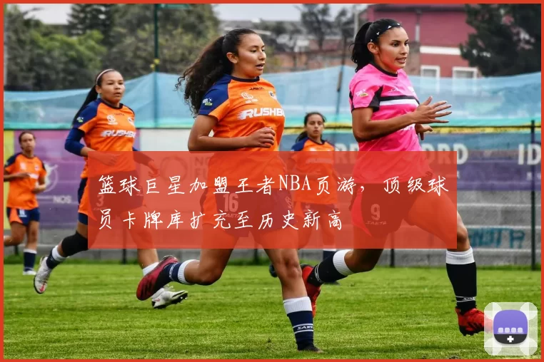 篮球巨星加盟王者NBA页游,顶级球员卡牌库扩充至历史新高