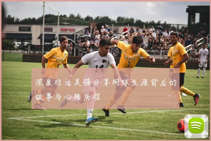 深度对话吴强分享网球生涯背后的故事与心路历程