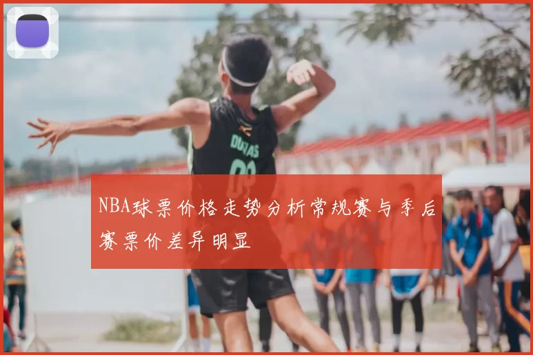 NBA球票价格走势分析常规赛与季后赛票价差异明显