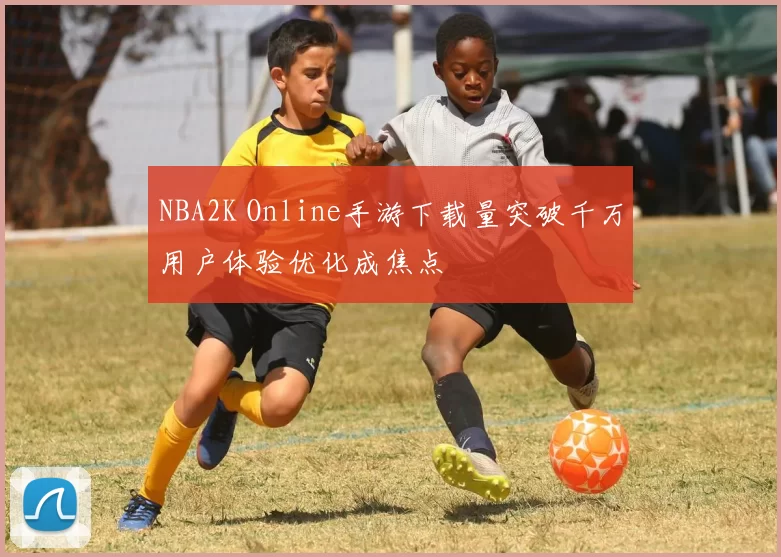 NBA2K Online手游下载量突破千万用户体验优化成焦点