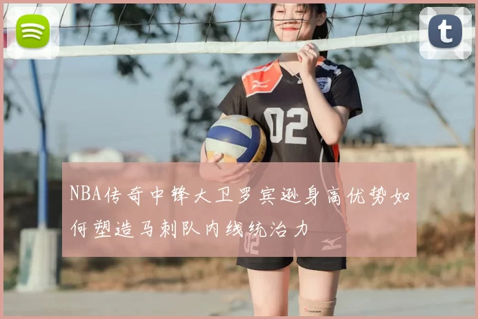 NBA传奇中锋大卫罗宾逊身高优势如何塑造马刺队内线统治力