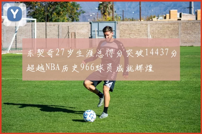 东契奇27岁生涯总得分突破14437分超越NBA历史966球员成就辉煌