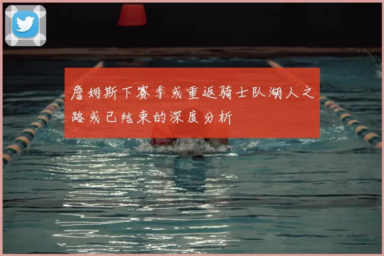 詹姆斯下赛季或重返骑士队湖人之路或已结束的深度分析
