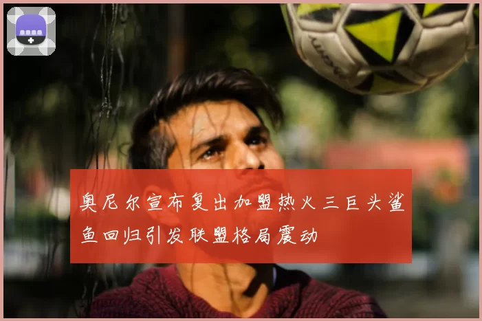 奥尼尔宣布复出加盟热火三巨头鲨鱼回归引发联盟格局震动