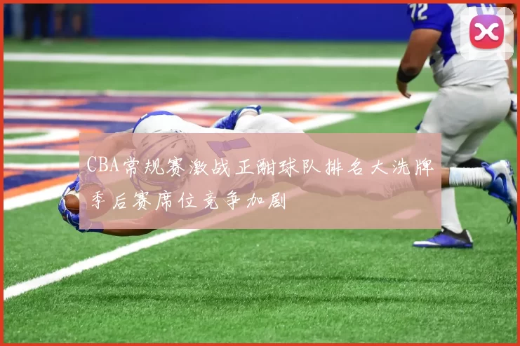 CBA常规赛激战正酣球队排名大洗牌季后赛席位竞争加剧