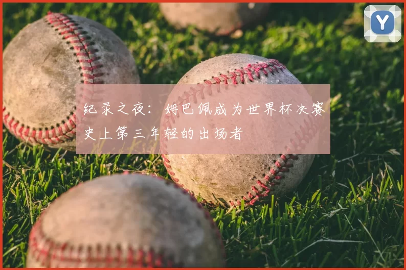纪录之夜:姆巴佩成为世界杯决赛史上第三年轻的出场者
