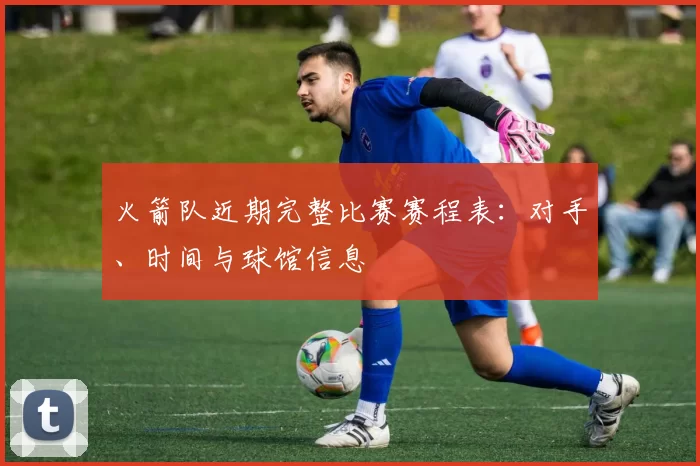 火箭队近期完整比赛赛程表:对手、时间与球馆信息
