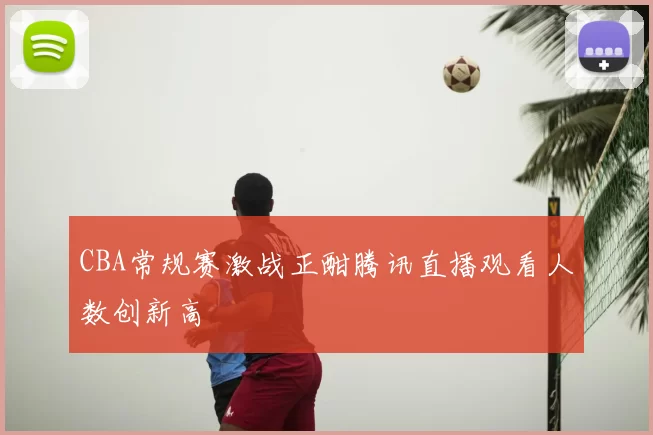 CBA常规赛激战正酣腾讯直播观看人数创新高