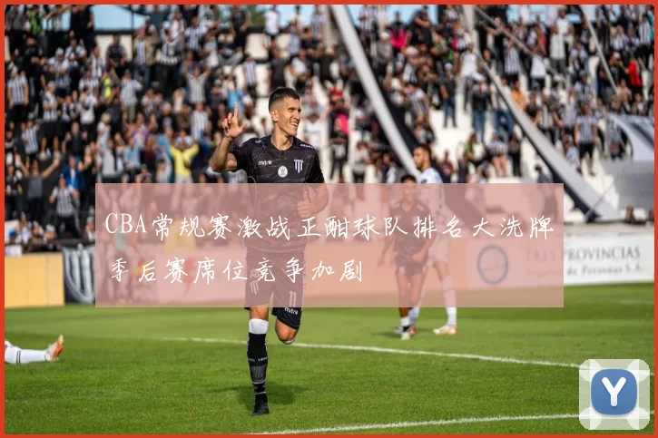 CBA常规赛激战正酣球队排名大洗牌季后赛席位竞争加剧