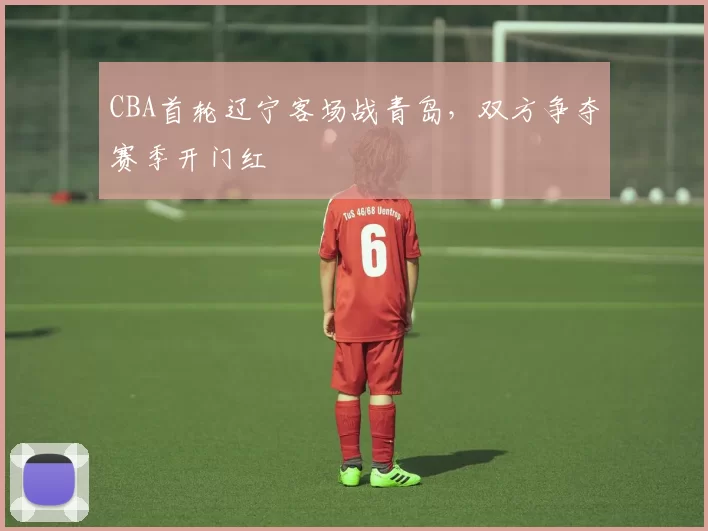 CBA首轮辽宁客场战青岛,双方争夺赛季开门红