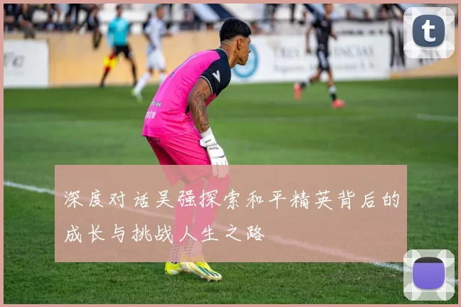深度对话吴强探索和平精英背后的成长与挑战人生之路