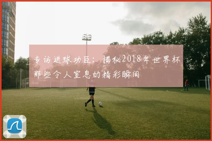 专访进球功臣:揭秘2018年世界杯那些令人窒息的精彩瞬间