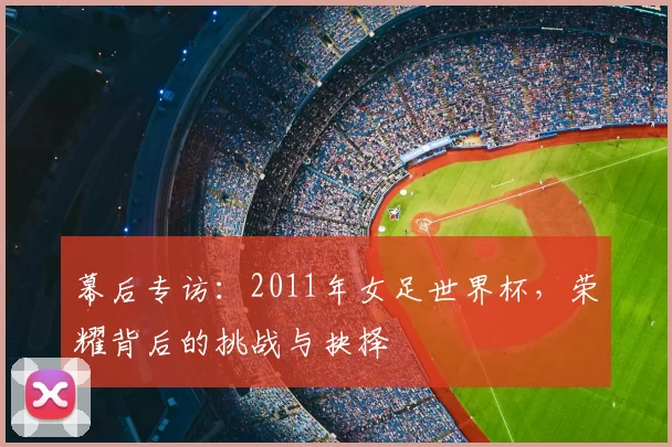 幕后专访:2011年女足世界杯,荣耀背后的挑战与抉择