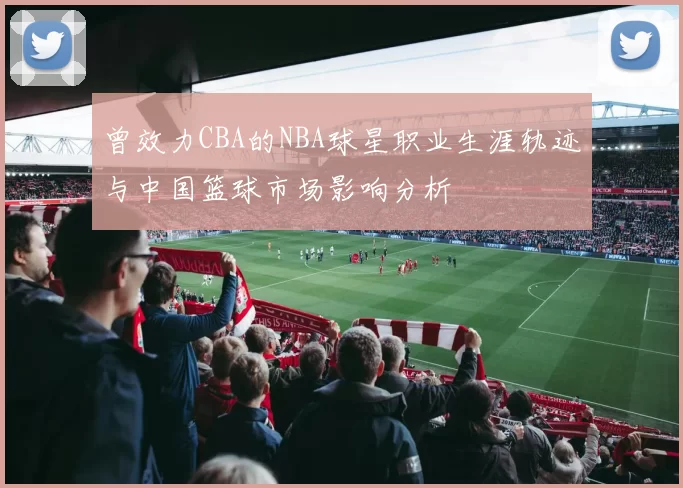 曾效力CBA的NBA球星职业生涯轨迹与中国篮球市场影响分析