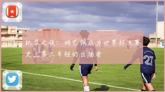 纪录之夜:姆巴佩成为世界杯决赛史上第三年轻的出场者