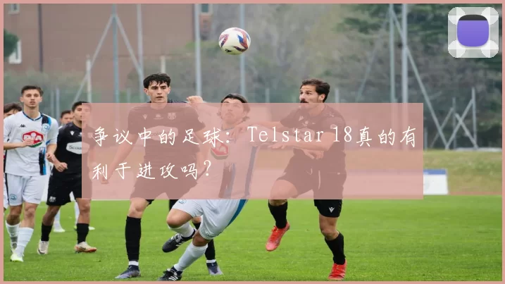 争议中的足球:Telstar 18真的有利于进攻吗?