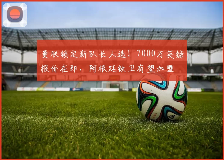 曼联锁定新队长人选!7000万英镑报价在即,阿根廷铁卫有望加盟