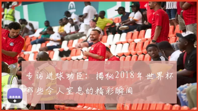 专访进球功臣:揭秘2018年世界杯那些令人窒息的精彩瞬间