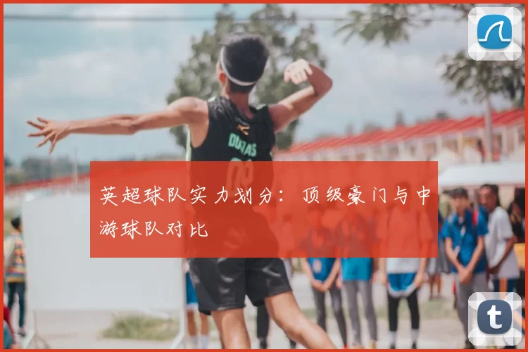 英超球队实力划分:顶级豪门与中游球队对比