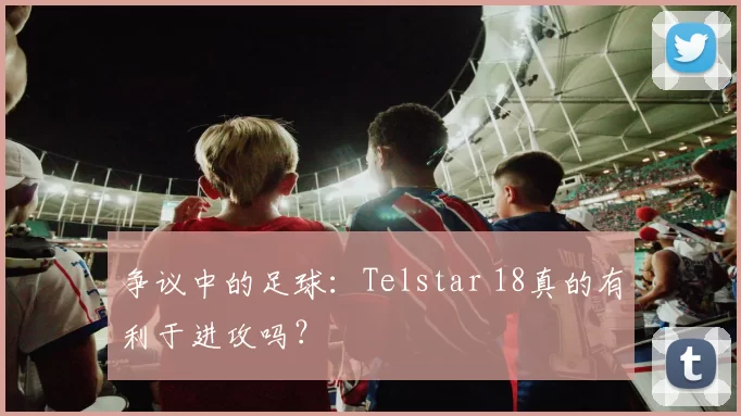 争议中的足球:Telstar 18真的有利于进攻吗?