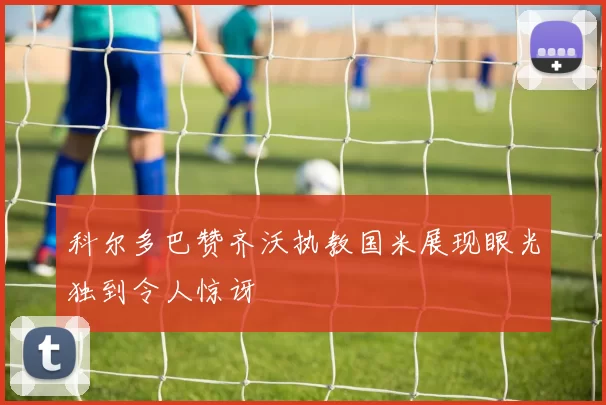科尔多巴赞齐沃执教国米展现眼光独到令人惊讶