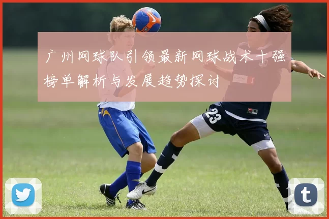 广州网球队引领最新网球战术十强榜单解析与发展趋势探讨