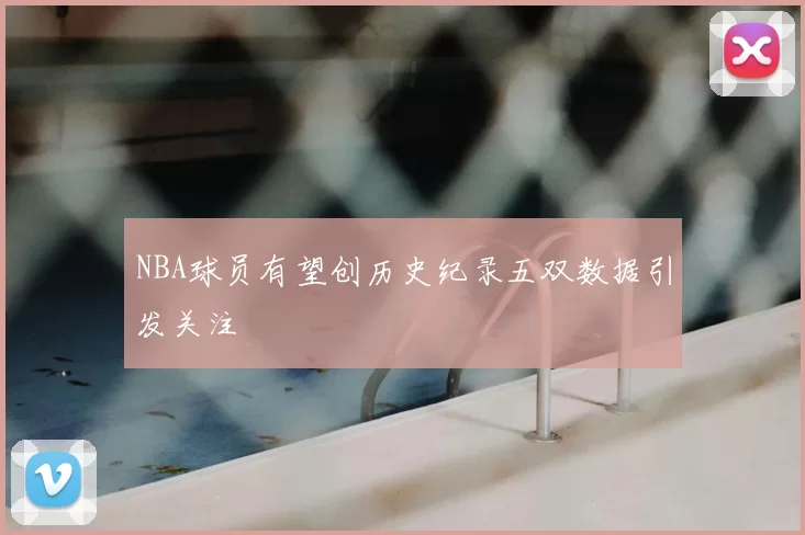 NBA球员有望创历史纪录五双数据引发关注