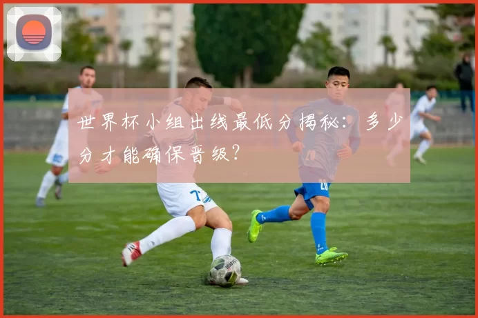 世界杯小组出线最低分揭秘:多少分才能确保晋级?