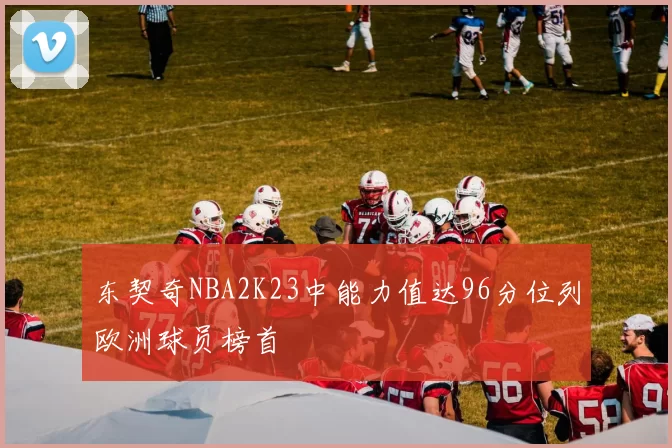 东契奇NBA2K23中能力值达96分位列欧洲球员榜首