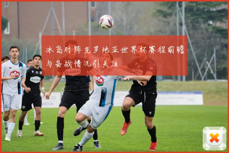冰岛对阵克罗地亚世界杯赛程前瞻与备战情况引关注