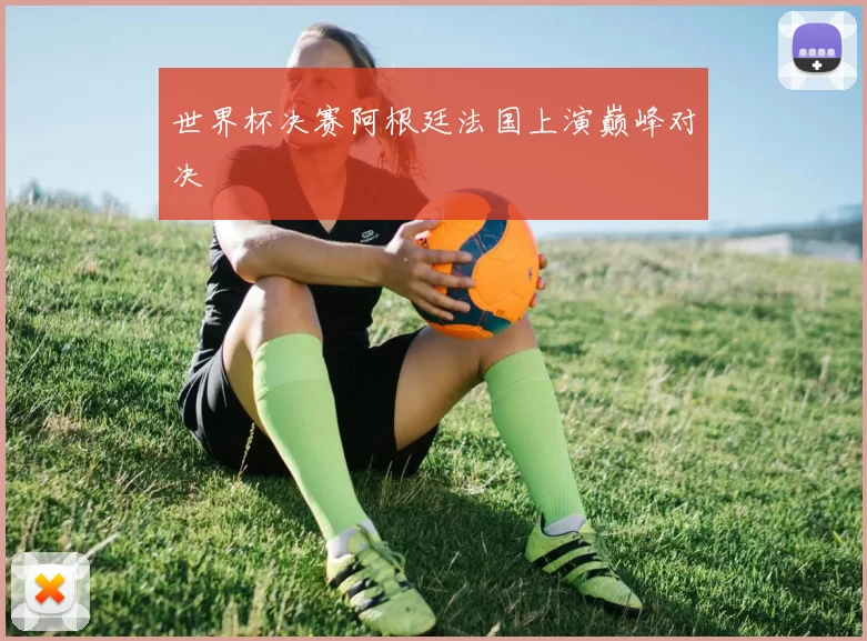 世界杯决赛阿根廷法国上演巅峰对决
