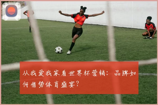 从我爱我家看世界杯营销：品牌如何借势体育盛宴？