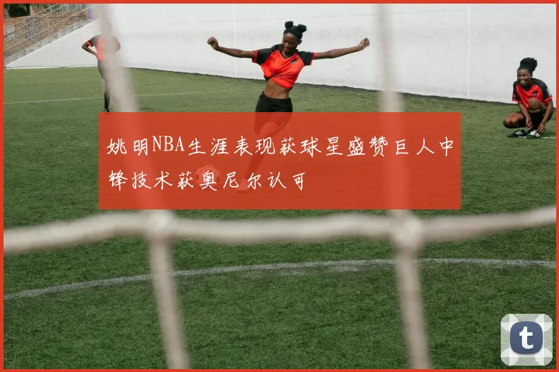 姚明NBA生涯表现获球星盛赞巨人中锋技术获奥尼尔认可