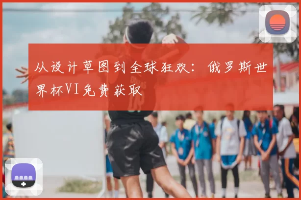 从设计草图到全球狂欢:俄罗斯世界杯VI免费获取