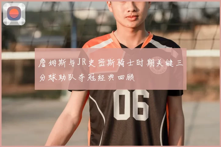 詹姆斯与JR史密斯骑士时期关键三分球助队夺冠经典回顾