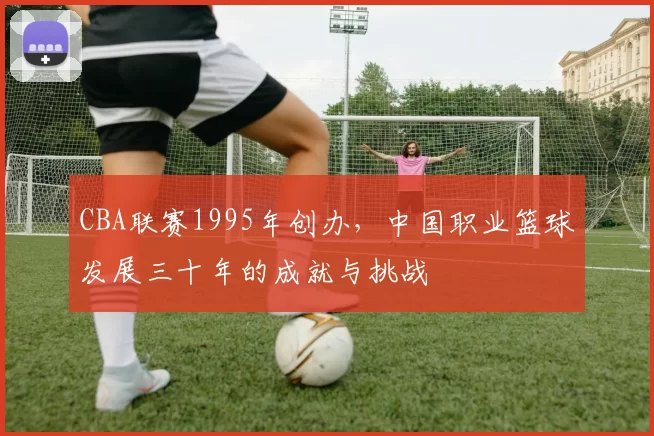 CBA联赛1995年创办,中国职业篮球发展三十年的成就与挑战