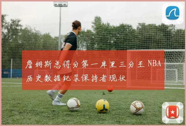 詹姆斯总得分第一库里三分王 NBA历史数据纪录保持者现状