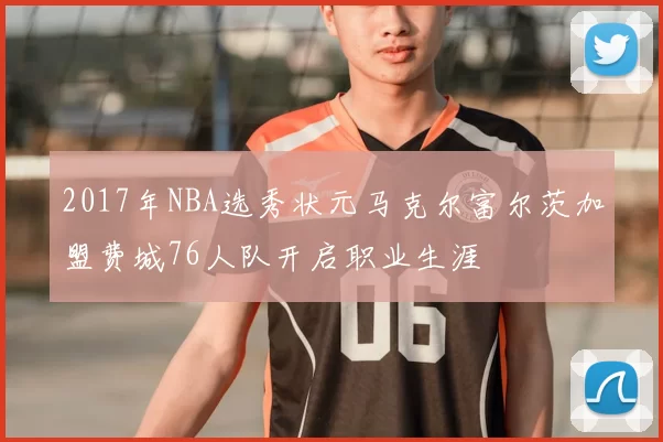 2017年NBA选秀状元马克尔富尔茨加盟费城76人队开启职业生涯