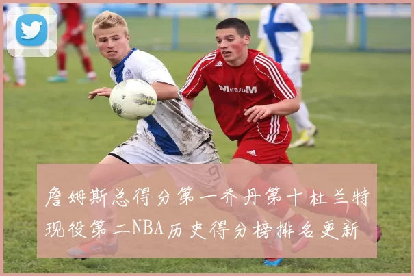 詹姆斯总得分第一乔丹第十杜兰特现役第二NBA历史得分榜排名更新