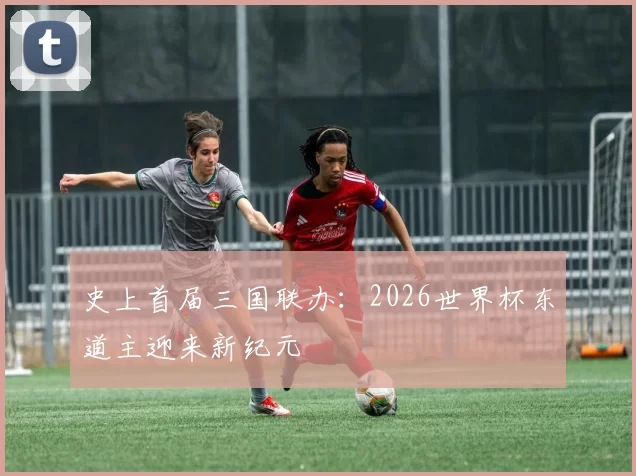 史上首届三国联办:2026世界杯东道主迎来新纪元